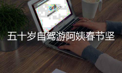 五十岁自驾游阿姨春节坚持潇洒生活，尽享人生之旅