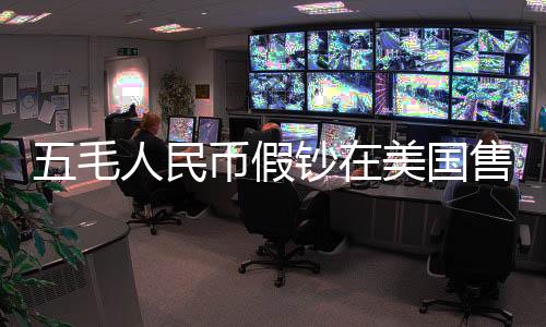 五毛人民币假钞在美国售卖五美元背后的跨境犯罪探究