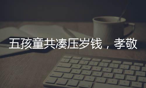 五孩童共凑压岁钱，孝敬奶奶新手机——传递家庭温情的力量