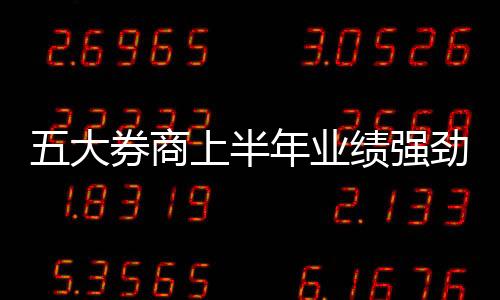 五大券商上半年业绩强劲出炉，净利润超过百亿引发热议