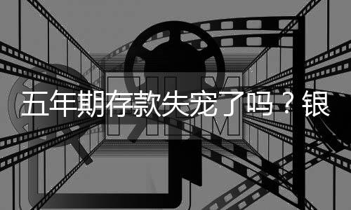 五年期存款失宠了吗？银行理财市场深度解析