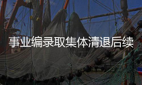 事业编录取集体清退后续，深度解读与未来展望