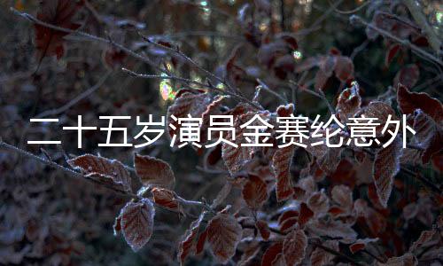 二十五岁演员金赛纶意外在家中离世，璀璨生命永远停留在此刻