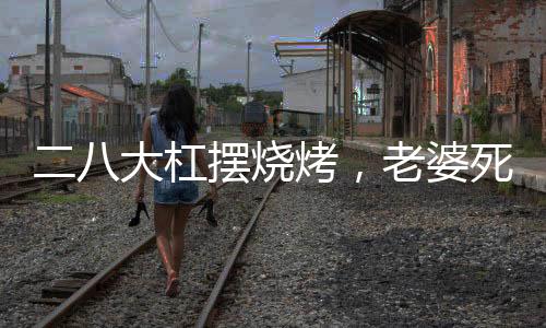 二八大杠摆烧烤，老婆死活不离婚