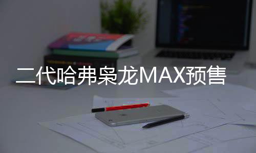 二代哈弗枭龙MAX预售价公布，13.88万起，引领智能SUV新潮流