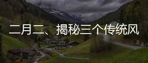 二月二、揭秘三个传统风俗的历史与魅力