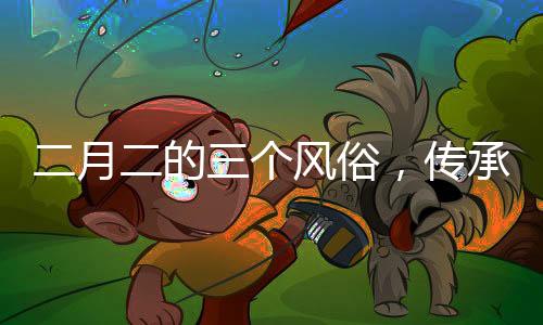 二月二的三个风俗，传承与创新并存的文化现象