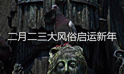 二月二三大风俗启运新年好兆头