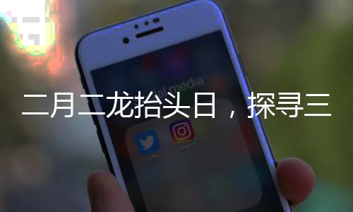 二月二龙抬头日，探寻三个传统风俗的丰富内涵