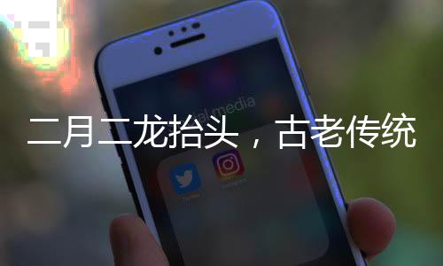 二月二龙抬头，古老传统的庆祝与文化的传承