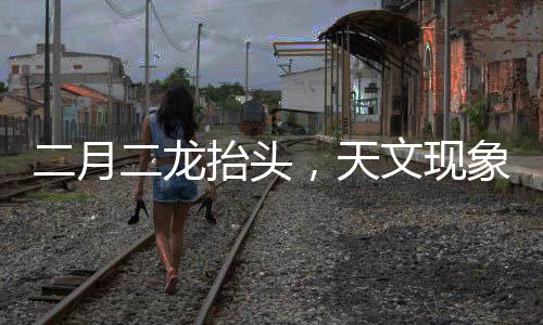 二月二龙抬头，天文现象揭秘