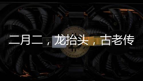 二月二，龙抬头，古老传统与现代庆祝的交融