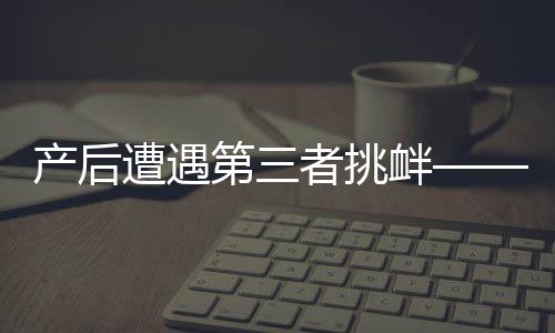 产后遭遇第三者挑衅——女性如何应对与处理家庭情感风波的挑战