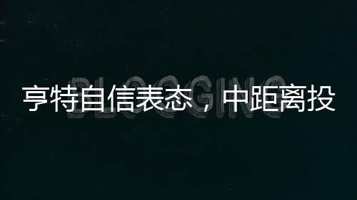 亨特自信表态，中距离投篮是我的拿手菜