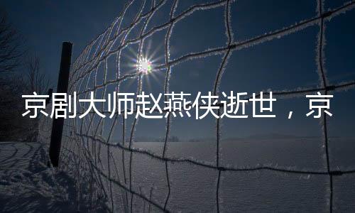 京剧大师赵燕侠逝世，京剧艺术世界失去一颗璀璨明珠