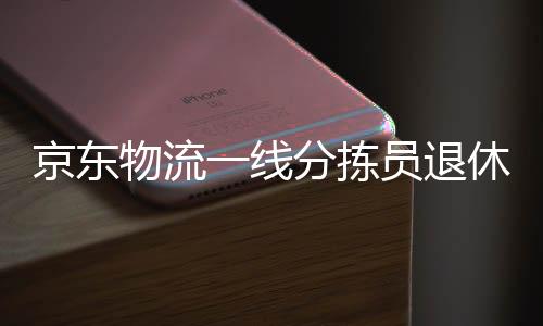 京东物流一线分拣员退休金揭秘，辛勤劳动的果实，丰厚的养老保障