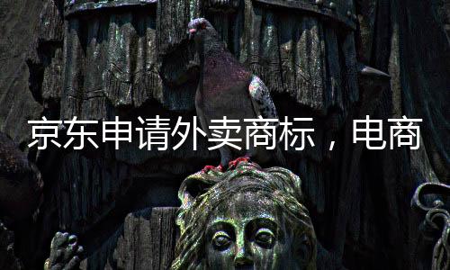京东申请外卖商标，电商巨头拓展新业务领域