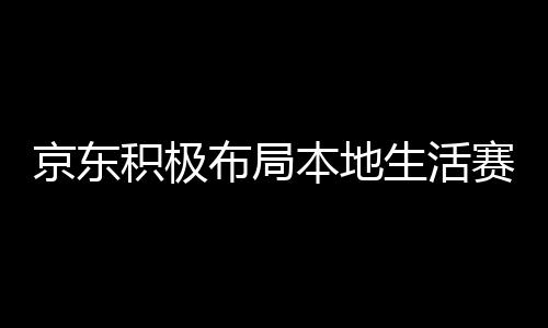 京东积极布局本地生活赛道，与美团饿了么抢食蛋糕