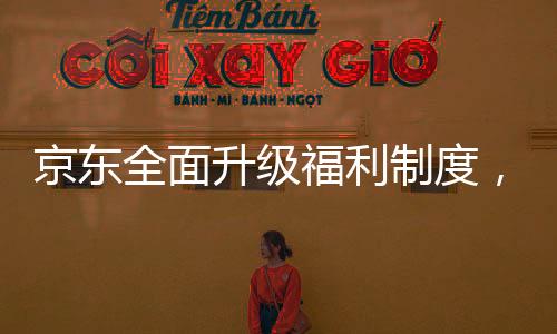 京东全面升级福利制度，为外卖骑手缴纳五险一金，共创共建共享的美好未来