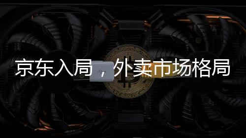 京东入局，外卖市场格局面临巨变