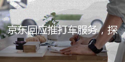 京东回应推打车服务，探索新领域，提升消费者综合出行体验