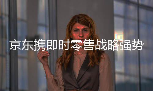 京东携即时零售战略强势进军本地生活，意欲与美团饿了么抢食市场蛋糕