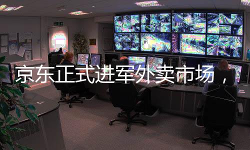 京东正式进军外卖市场，开启电商外卖新时代