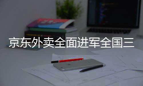 京东外卖全面进军全国三十九座城市，提供高质量、全方位的送餐服务