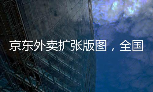 京东外卖扩张版图，全国覆盖39城，开启新的餐饮配送时代