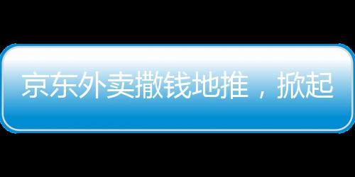 京东外卖撒钱地推，掀起新一轮外卖热潮