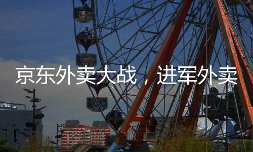 京东外卖大战，进军外卖市场的野心与战略选择之争
