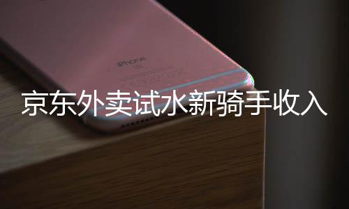 京东外卖试水新骑手收入模式，日入五百不是梦