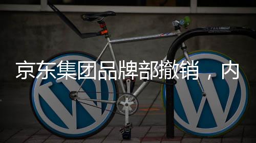 京东集团品牌部撤销，内部调整引发业界关注