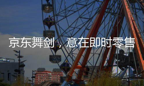 京东舞剑，意在即时零售——揭开电商巨头的新零售战略