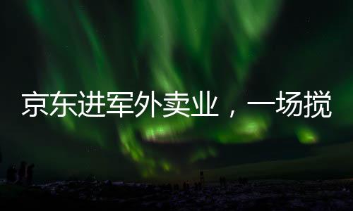 京东进军外卖业，一场搅动市场的鲶鱼效应新解读