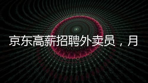 京东高薪招聘外卖员，月薪达6800元——岗位详解与吸引力分析