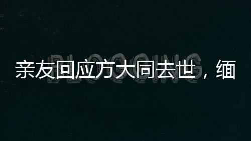 亲友回应方大同去世，缅怀一位传奇人物的离去