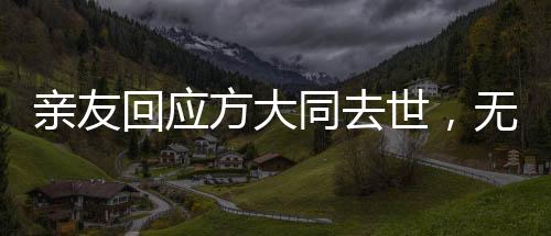 亲友回应方大同去世，无尽怀念与不舍的哀思