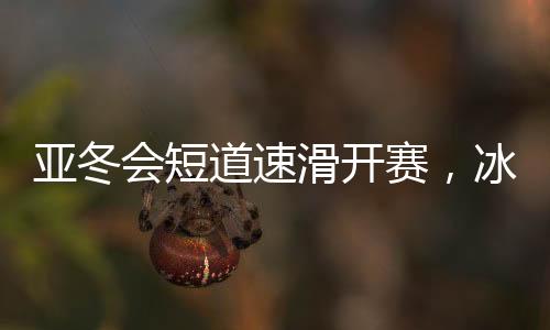 亚冬会短道速滑开赛，冰上舞者竞相绽放风采