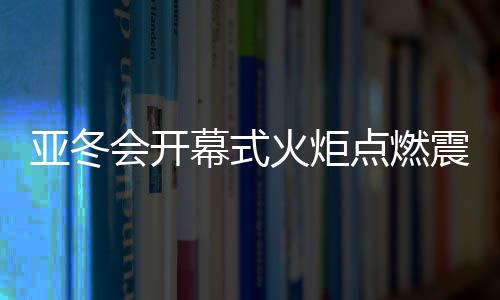 亚冬会开幕式火炬点燃震撼瞬间
