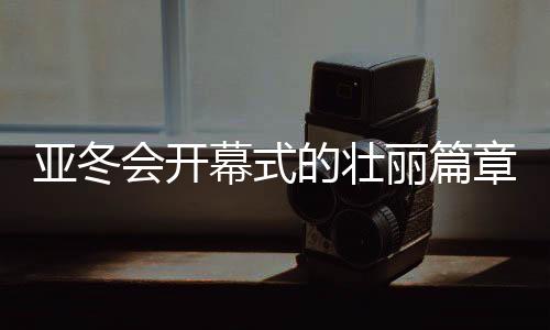 亚冬会开幕式的壮丽篇章，共筑体育梦的第一时刻