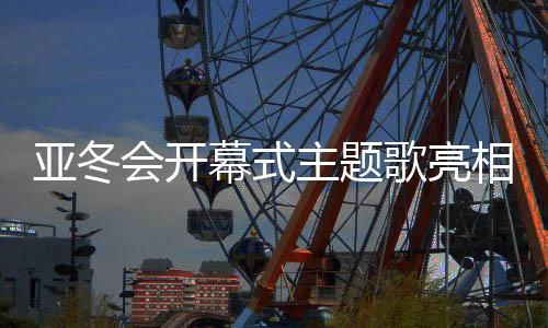 亚冬会开幕式主题歌亮相，激发冬日热情之火