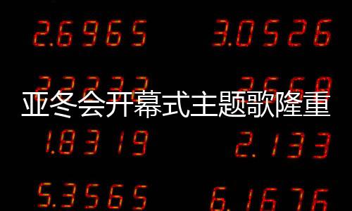 亚冬会开幕式主题歌隆重登场，点燃冬日激情之夜