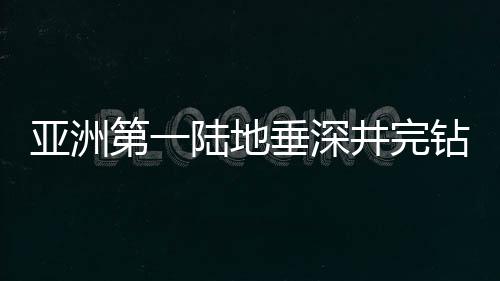 亚洲第一陆地垂深井完钻记：10910米，用青春刻下“中国深度”