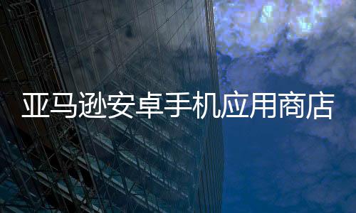 亚马逊安卓手机应用商店宣布将于2025年8月关闭