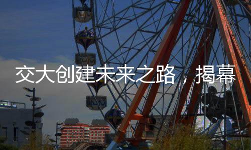 交大创建未来之路，揭幕四个新学院的成立仪式