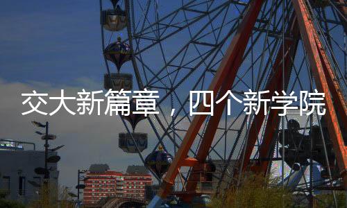交大新篇章，四个新学院的诞生与未来展望