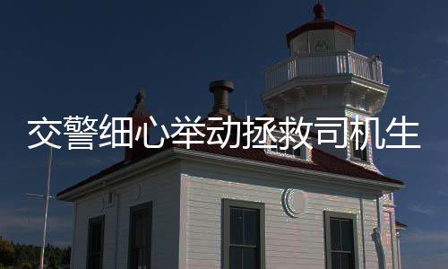 交警细心举动拯救司机生命