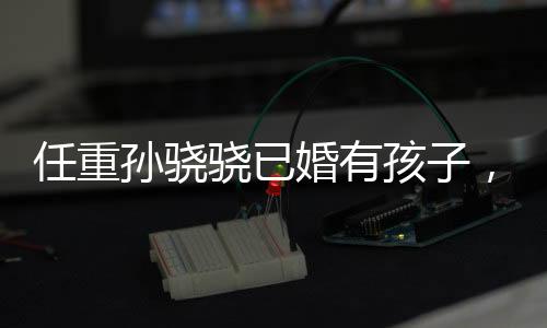任重孙骁骁已婚有孩子，娱乐圈新一对隐秘情侣揭晓