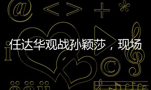 任达华观战孙颖莎，现场加油鼓劲，点燃激情之火